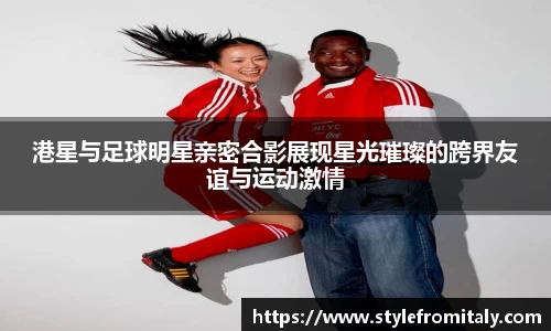 港星与足球明星亲密合影展现星光璀璨的跨界友谊与运动激情